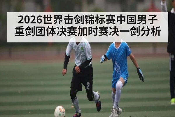 2026世界击剑锦标赛中国男子重剑团体决赛加时赛决一剑分析